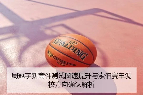 周冠宇新套件测试圈速提升与索伯赛车调校方向确认解析