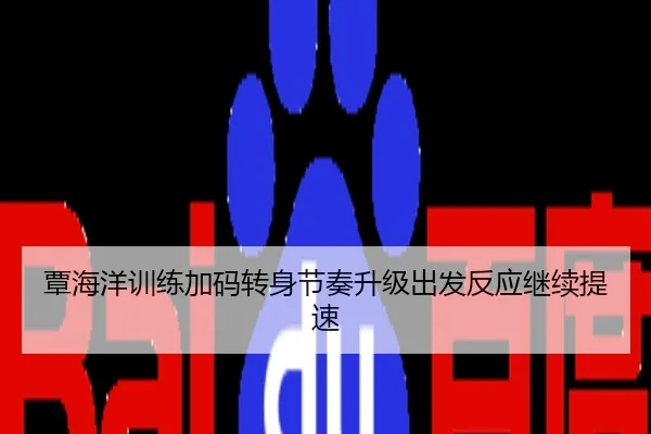 覃海洋训练加码转身节奏升级出发反应继续提速